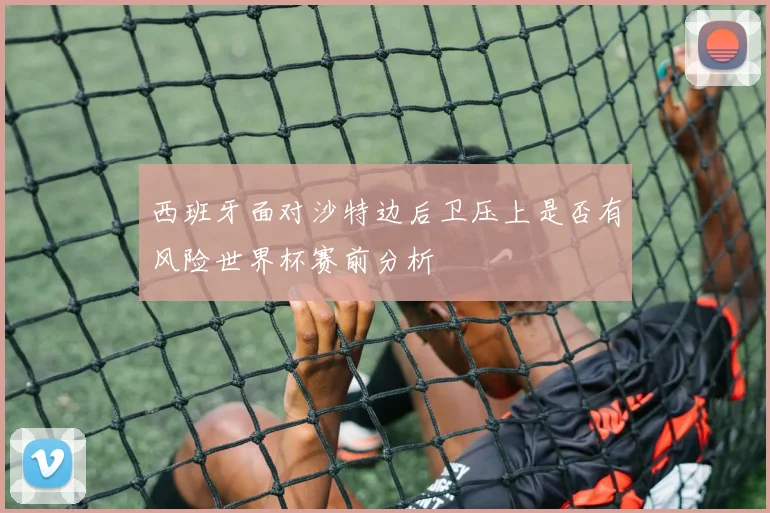 西班牙面对沙特边后卫压上是否有风险世界杯赛前分析