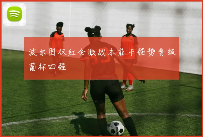 波尔图双红会激战本菲卡强势晋级葡杯四强