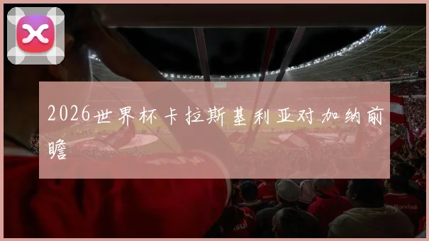 2026世界杯卡拉斯基利亚对加纳前瞻