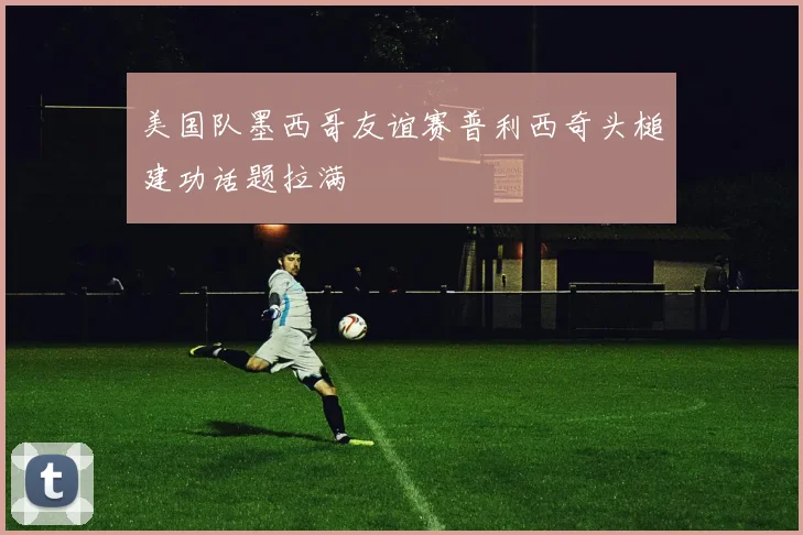 美国队墨西哥友谊赛普利西奇头槌建功话题拉满