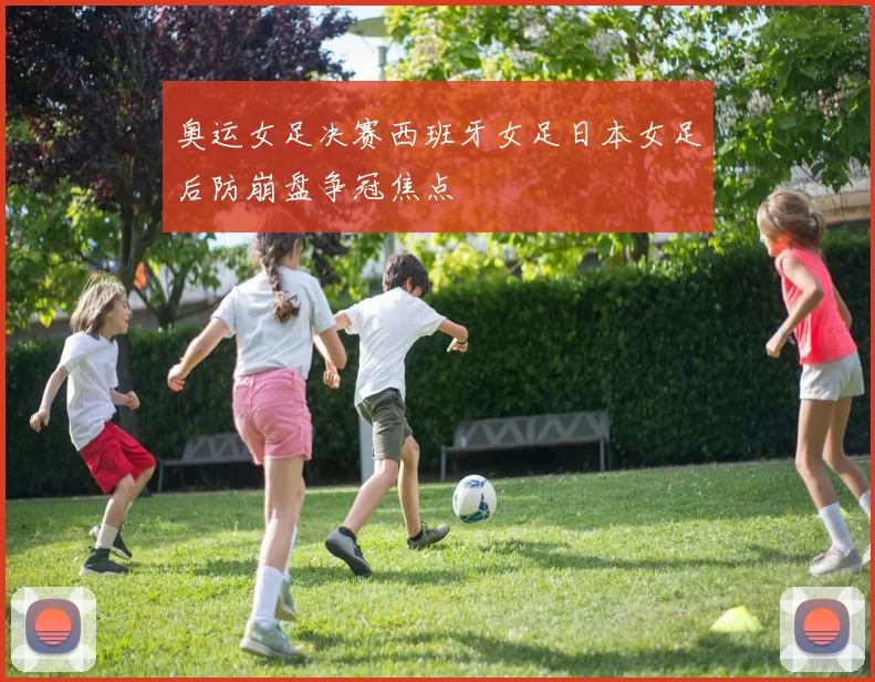 奥运女足决赛西班牙女足日本女足后防崩盘争冠焦点