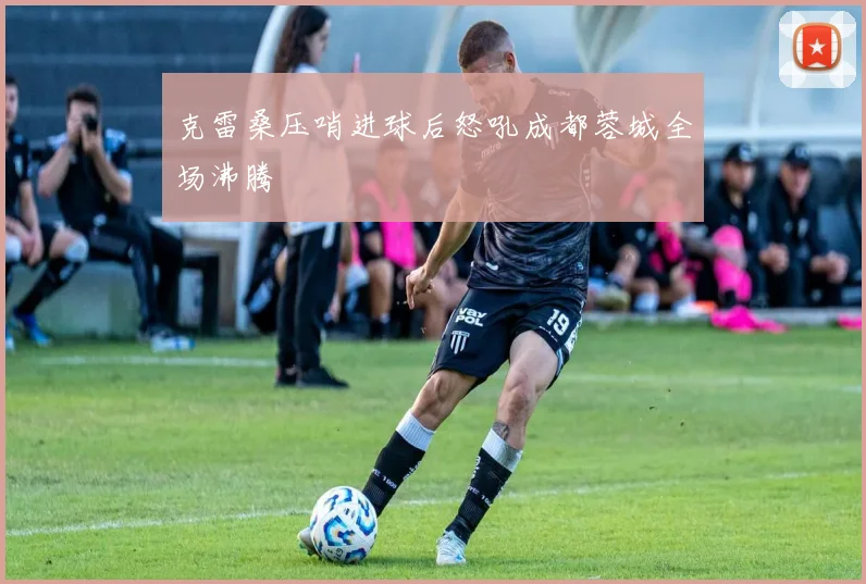 克雷桑压哨进球后怒吼成都蓉城全场沸腾