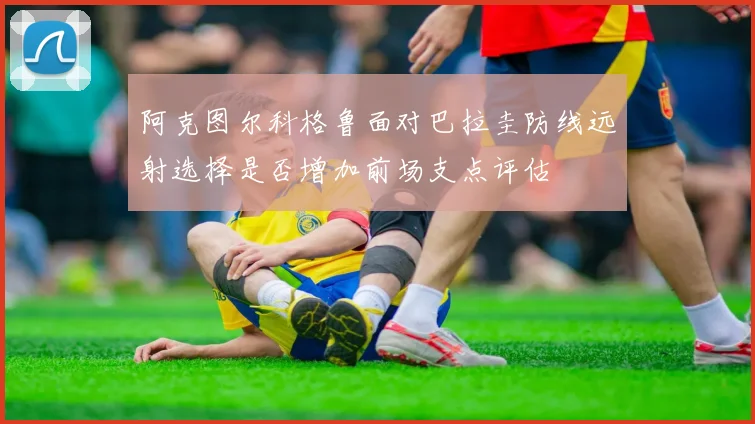 阿克图尔科格鲁面对巴拉圭防线远射选择是否增加前场支点评估