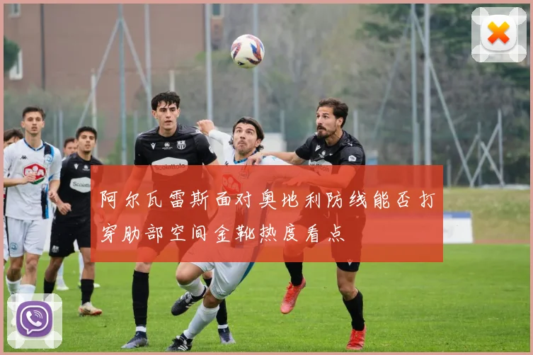 阿尔瓦雷斯面对奥地利防线能否打穿肋部空间金靴热度看点
