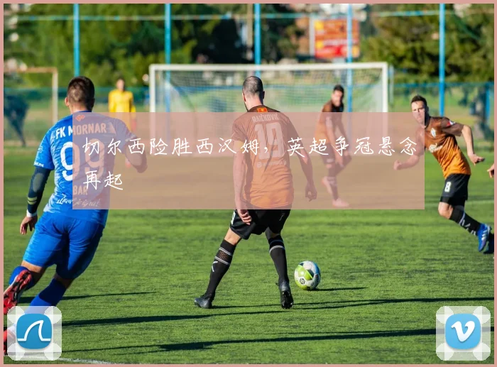 切尔西险胜西汉姆，英超争冠悬念再起