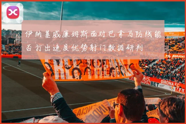 伊纳基威廉姆斯面对巴拿马防线能否打出速度优势射门数据研判