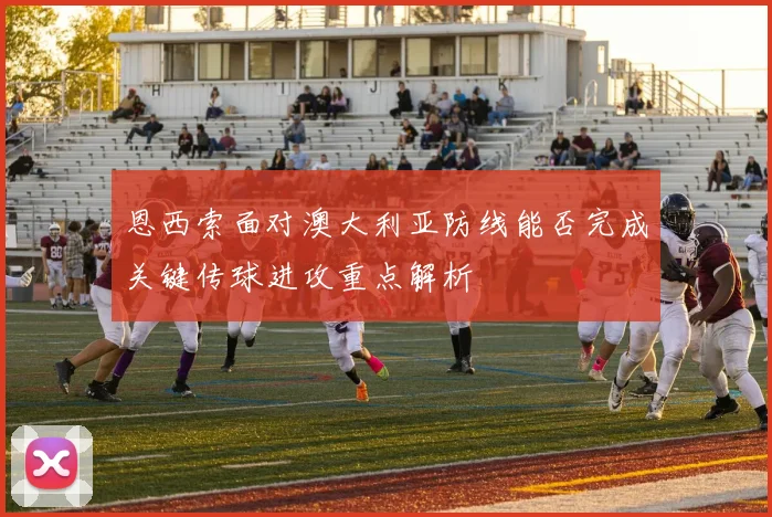 恩西索面对澳大利亚防线能否完成关键传球进攻重点解析