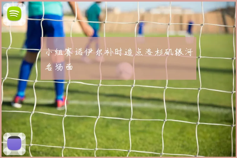 小组赛诺伊尔补时造点洛杉矶银河名场面