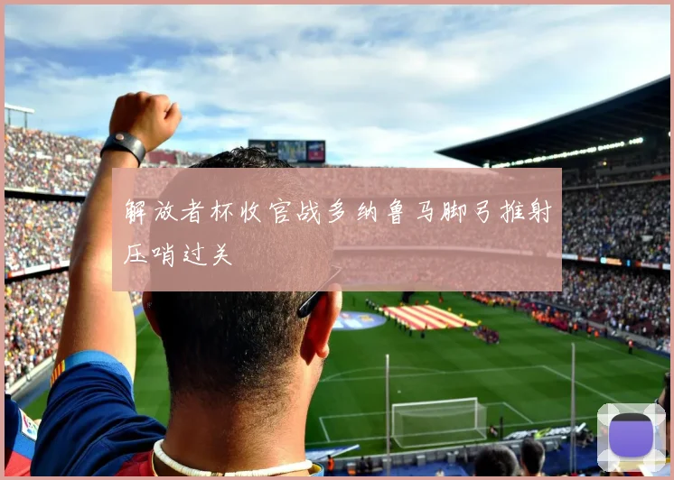 解放者杯收官战多纳鲁马脚弓推射压哨过关