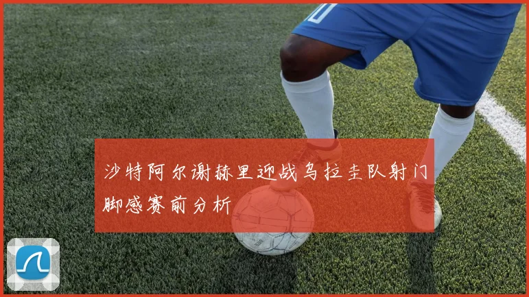 沙特阿尔谢赫里迎战乌拉圭队射门脚感赛前分析