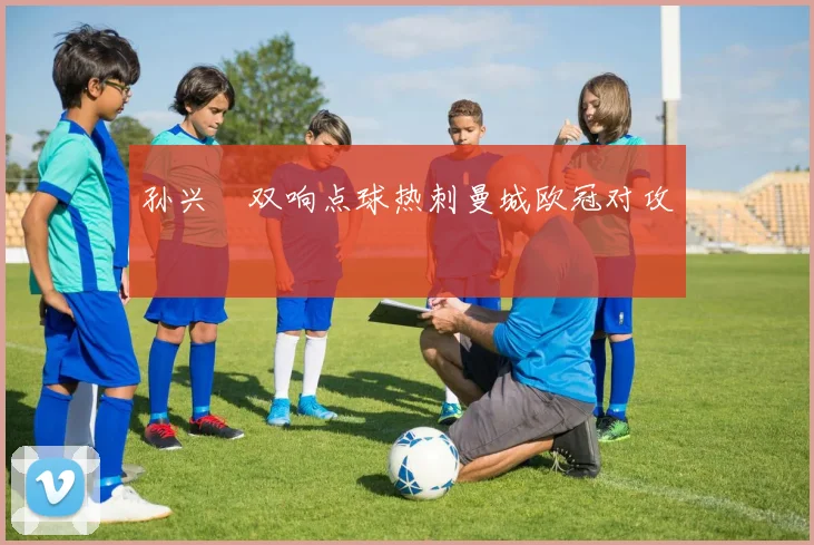 孙兴慜双响点球热刺曼城欧冠对攻