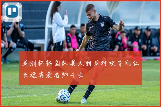 亚洲杯韩国队澳大利亚对攻李刚仁长途奔袭名帅斗法