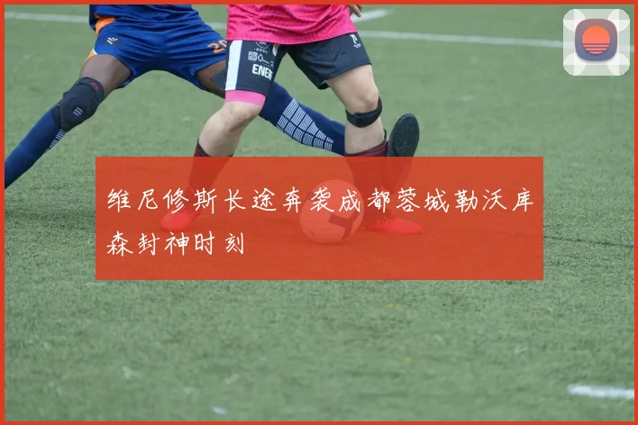 维尼修斯长途奔袭成都蓉城勒沃库森封神时刻